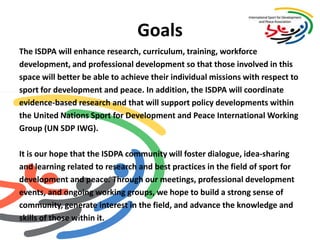 GoalsThe ISDPA will enhance research, curriculum, training, workforce development, and professional development so that those involved in this space will better be able to achieve their individual missions with respect to sport for development and peace. In addition, the ISDPA will coordinate evidence-based research and that will support policy developments within the United Nations Sport for Development and Peace International Working Group (UN SDP IWG).  It is our hope that the ISDPA community will foster dialogue, idea-sharingand learning related to research and best practices in the field of sport for development and peace. Through our meetings, professional development events, and ongoing working groups, we hope to build a strong sense of community, generate interest in the field, and advance the knowledge and skills of those within it. 