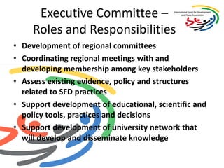 Executive Committee – Roles and Responsibilities Development of regional committeesCoordinating regional meetings with and developing membership among key stakeholdersAssess existing evidence, policy and structures related to SFD practicesSupport development of educational, scientific and policy tools, practices and decisions Support development of university network that will develop and disseminate knowledge