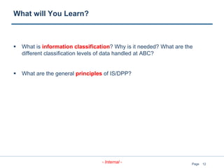 12
- Internal - Page
What will You Learn?
 What is information classification? Why is it needed? What are the
different classification levels of data handled at ABC?
 What are the general principles of IS/DPP?
 