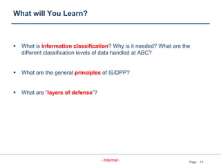 13
- Internal - Page
What will You Learn?
 What is information classification? Why is it needed? What are the
different classification levels of data handled at ABC?
 What are the general principles of IS/DPP?
 What are “layers of defense”?
 
