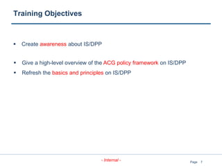 7
- Internal - Page
Training Objectives
 Create awareness about IS/DPP
 Give a high-level overview of the ACG policy framework on IS/DPP
 Refresh the basics and principles on IS/DPP
 