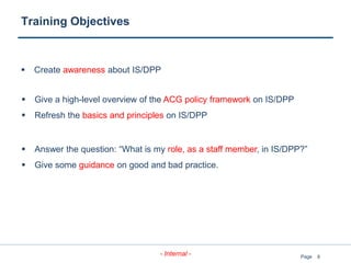 8
- Internal - Page
Training Objectives
 Create awareness about IS/DPP
 Give a high-level overview of the ACG policy framework on IS/DPP
 Refresh the basics and principles on IS/DPP
 Answer the question: “What is my role, as a staff member, in IS/DPP?”
 Give some guidance on good and bad practice.
 