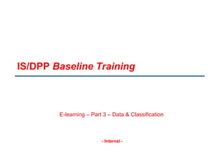 - Internal -
IS/DPP Baseline Training
E-learning – Part 3 – Data & Classification
 