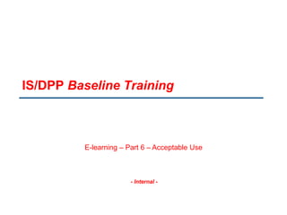 - Internal -
IS/DPP Baseline Training
E-learning – Part 6 – Acceptable Use
 