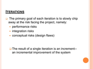 ITERATIONS
   The primary goal of each iteration is to slowly chip
    away at the risk facing the project, namely:
      performance risks
      integration risks
      conceptual risks (design flaws)




     The  result of a single iteration is an increment--
      an incremental improvement of the system
 