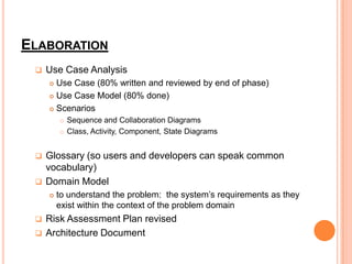 ELABORATION
    Use Case Analysis
      Use Case (80% written and reviewed by end of phase)
      Use Case Model (80% done)

      Scenarios

            Sequence and Collaboration Diagrams
            Class, Activity, Component, State Diagrams


    Glossary (so users and developers can speak common
     vocabulary)
    Domain Model
        to understand the problem: the system’s requirements as they
         exist within the context of the problem domain
    Risk Assessment Plan revised
    Architecture Document
 