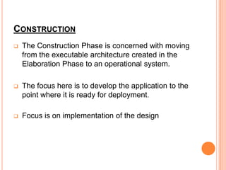 CONSTRUCTION
   The Construction Phase is concerned with moving
    from the executable architecture created in the
    Elaboration Phase to an operational system.

   The focus here is to develop the application to the
    point where it is ready for deployment.

   Focus is on implementation of the design
 