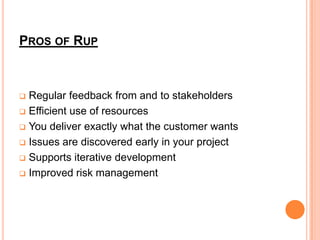 PROS OF RUP



 Regular feedback from and to stakeholders
 Efficient use of resources

 You deliver exactly what the customer wants

 Issues are discovered early in your project

 Supports iterative development

 Improved risk management
 