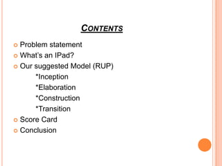 CONTENTS
 Problem statement
 What’s an IPad?

 Our suggested Model (RUP)

      *Inception
      *Elaboration
      *Construction
      *Transition
 Score Card

 Conclusion
 