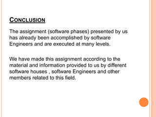 CONCLUSION
The assignment (software phases) presented by us
has already been accomplished by software
Engineers and are executed at many levels.

We have made this assignment according to the
material and information provided to us by different
software houses , software Engineers and other
members related to this field.
 