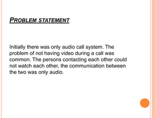 PROBLEM STATEMENT



Initially there was only audio call system. The
problem of not having video during a call was
common. The persons contacting each other could
not watch each other, the communication between
the two was only audio.
 
