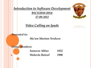 Introduction to Software Development
                 BSCS(2010-2014)
                   27-09-2012


           Video Calling on Ipads

Presented to:
                Ma’am Marium Nosheen

Group Members:
            Sameera Abbas          1852
            Wakeela Batool         1900
 