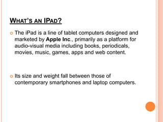 WHAT’S AN IPAD?
   The iPad is a line of tablet computers designed and
    marketed by Apple Inc., primarily as a platfor...