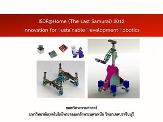 ISDR@Home (The Last Samurai) 2012
Innovation for Sustainable Development Robotics




                       คณะวิศวกรรมศาสตร์
  มหาวิทยาลัยเทคโนโลยีพระจอมเกล้าพระนครเหนือ วิทยาเขตปราจีนบุรี
 