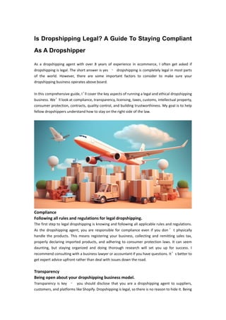 Is Dropshipping Legal? A Guide To Staying Compliant
As A Dropshipper
As a dropshipping agent with over 8 years of experience in ecommerce, I often get asked if
dropshipping is legal. The short answer is yes – dropshipping is completely legal in most parts
of the world. However, there are some important factors to consider to make sure your
dropshipping business operates above board.
In this comprehensive guide, I’
ll cover the key aspects of running a legal and ethical dropshipping
business. We’ll look at compliance, transparency, licensing, taxes, customs, intellectual property,
consumer protection, contracts, quality control, and building trustworthiness. My goal is to help
fellow dropshippers understand how to stay on the right side of the law.
Compliance
Following all rules and regulations for legal dropshipping.
The first step to legal dropshipping is knowing and following all applicable rules and regulations.
As the dropshipping agent, you are responsible for compliance even if you don ’ t physically
handle the products. This means registering your business, collecting and remitting sales tax,
properly declaring imported products, and adhering to consumer protection laws. It can seem
daunting, but staying organized and doing thorough research will set you up for success. I
recommend consulting with a business lawyer or accountant if you have questions. It’s better to
get expert advice upfront rather than deal with issues down the road.
Transparency
Being open about your dropshipping business model.
Transparency is key – you should disclose that you are a dropshipping agent to suppliers,
customers, and platforms like Shopify. Dropshipping is legal, so there is no reason to hide it. Being
 