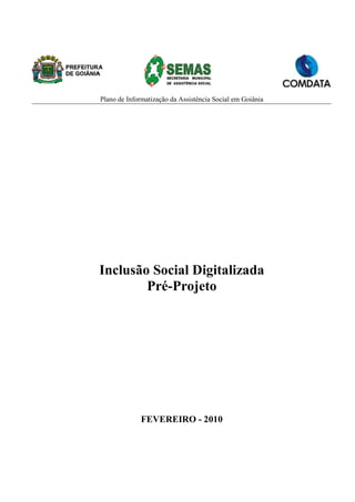 Plano de Informatização da Assistência Social em Goiânia




Inclusão Social Digitalizada
        Pré-Projeto




             FEVEREIRO - 2010
 