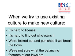 When we try to use existing culture to make new culture: It’s hard to license It’s hard to find out who owns it We’re locked out and punished if we break the locks We’re not sure what the balancing features of our laws are 