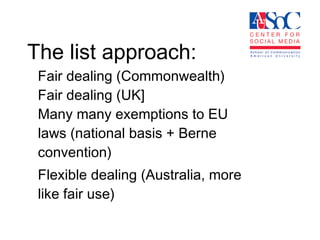 The list approach:  Fair dealing (Commonwealth) Fair dealing (UK] Many many exemptions to EU laws (national basis + Berne convention) Flexible dealing (Australia, more like fair use) 
