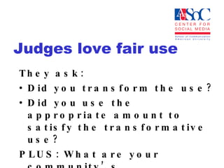 Judges love fair use They ask:  Did you transform the use?  Did you use the appropriate amount to satisfy the transformative use? PLUS: What are your community’s expectations/practices? 