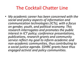 The Cocktail Chatter Line My academic career has been concerned with the social and policy aspects of information and communication technologies (ICTs), with a focus on gender, youth, and political economy. This research interrogates and promotes the public interest in ICT policy; conference presentations, publications, research grants and community service reflect my goal to inform academic and non-academic communities, thus contributing to a social justice agenda. SSHRC grants have thus engaged activist and policy communities. 