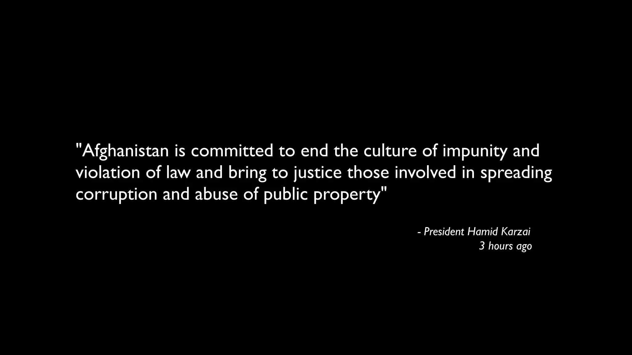 "Afghanistan is committed to end the culture of impunity and
violation of law and bring to justice those involved in spreading
corruption and abuse of public property"
                                              - President Hamid Karzai
                                                            3 hours ago
 