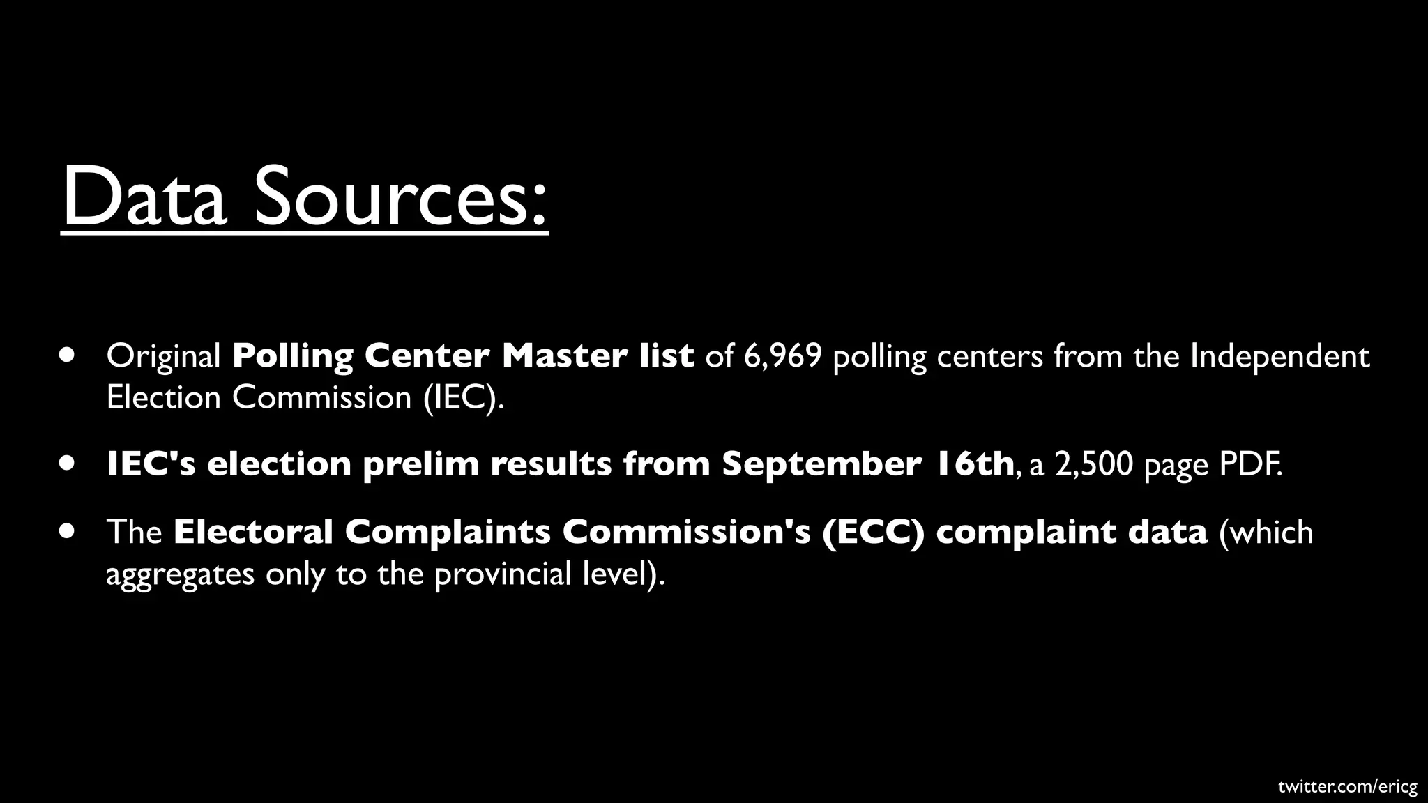 Data Sources:
•   Original Polling Center Master list of 6,969 polling centers from the Independent
    Election Commission (IEC).

•   IEC's election prelim results from September 16th, a 2,500 page PDF.

•   The Electoral Complaints Commission's (ECC) complaint data (which
    aggregates only to the provincial level).




                                                                               twitter.com/ericg
 