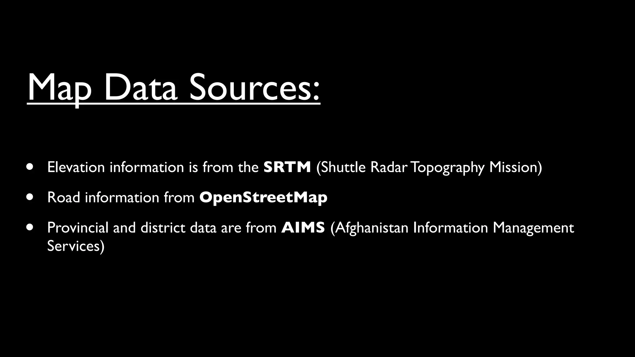 Map Data Sources:
•   Elevation information is from the SRTM (Shuttle Radar Topography Mission)

•   Road information from OpenStreetMap

•   Provincial and district data are from AIMS (Afghanistan Information Management
    Services)
 