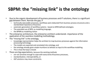 SBPM: the “missing link” is the ontology
•   Due to the organic development of business processes and IT solutions, there is a significant
    gap between them. Narrow the gap, if
     –   technically executable processes, workflows were deducted from business process structures and a
         standardized repository of business
     –   automatic generation of workflow systems - based on BPM defined ontologies.
     –   The extended use of BPEL as modelling language,
     –   the BPMN as modelling notion
•   The enterprise architecture, the enterprise architect understands importance of the
    application of the seamless modelling methodology.
•   The “missing link” is the ontology,
     –  knowledge representation helps the architect to map business processes against the information
        processing technology.
     – The models are exported and annotated into ontology, and
     – the ontology already gives ample munitions to behave as input to the workflow modelling.
     – This is how the loop is closed.
•   There are big expectations, because the exisiting methods
     – are not sensitive enough to cope with every kind of business processes,
     – standardization, interoperability, or
     – ASP solutions may mean constraints.
 