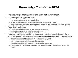 Knowledge Transfer in BPM

• The knowledge management and BPM not always meet.
• Knowledge management has
     – human resource management view,
     – artificial intelligence view (how to solve a problem?) and
     – organisational, systems development (what is the problem solution?) view
• Organisational view:
     – the proper management of the intellectual capital,
     – saving the intellectual asset of an organisation.
•   Process modelling cannot be complete without the exact definition of the
    activities related competencies - the knowledge management option is there.
     –   The articulation of the organisational knowledge, and
     –   the representation of the related knowledge
     –   makes the knowledge transfer relatively easy, however
     –   the maintenance of the articulated and represented knowledge still a delicate
         issue.
 