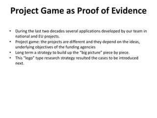 Project Game as Proof of Evidence
• During the last two decades several applications developed by our team in
  national and EU projects.
• Project game: the projects are different and they depend on the ideas,
  underlying objectives of the funding agencies
• Long term a strategy to build up the “big picture” piece by piece.
• This “lego” type research strategy resulted the cases to be introduced
  next.
 