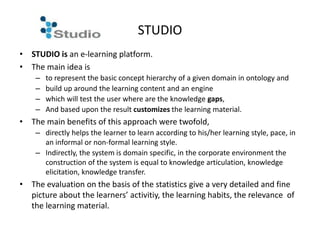 STUDIO
• STUDIO is an e-learning platform.
• The main idea is
    –   to represent the basic concept hierarchy of a given domain in ontology and
    –   build up around the learning content and an engine
    –   which will test the user where are the knowledge gaps,
    –   And based upon the result customizes the learning material.
• The main benefits of this approach were twofold,
    – directly helps the learner to learn according to his/her learning style, pace, in
      an informal or non-formal learning style.
    – Indirectly, the system is domain specific, in the corporate environment the
      construction of the system is equal to knowledge articulation, knowledge
      elicitation, knowledge transfer.
• The evaluation on the basis of the statistics give a very detailed and fine
  picture about the learners’ activitiy, the learning habits, the relevance of
  the learning material.
 
