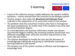 E-learning

• A part of the reference process model addresses the student mobility
  questions – mainly aroused from the transition to the Bologna system.
• Another project, also under the Structural and Cohesion Fund
  umbrella in the cooperation of 12 universities tried to find solution.
• The problem what the consortium tried to solve how to homogenize
  the input competencies on master level if the students may come with
  any kind of bachelor degree.
• As a test laboratory, the business informatics master was chosen.
  Assumed the biggest mobility, the incoming students should have very
  different knowledge level, while the minimum requirement on the
  input side was known.
• The solution developed to handle the case was the discovery of
  knowledge gap individually and giving an individually customized
  learning material to the learner.
• The iterative use of the system resulted a sufficient and homogenous
  knowledge level.
 