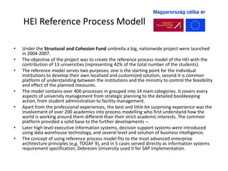 HEI Reference Process Modell

•   Under the Structural and Cohesion Fund umbrella a big, nationwide project were launched
    in 2004-2007.
•   The objective of the project was to create the reference process model of the HEI with the
    contribution of 13 universities (representing 42% of the total number of the students).
•   The reference model serves two purposes, one is the starting point for the individual
    institutions to develop their own localised and customized solution, second it is common
    platform of understanding between the institutions and the ministry to control the feasibility
    and effect of the planned measures.
•   The model contains over 400 processes in grouped into 14 main categories. It covers every
    aspects of university management from strategic planning to the detailed bookkeeping
    action, from student administration to facility management.
•   Apart from the professional experiences, the best and little bit surprising experience was the
    involvement of over 200 academics into process modelling who first understand how the
    world is working around them different than their strict academic interests. The common
    platform provided a solid base to the further developments –.
•   Later high level executive information systems, decision support systems were introduced
    using data warehouse technology, and several level and solution of business intelligence.
•   The concept of using reference process model fits to the most advanced enterprise
    architecture principles (e,g, TOGAF 9), and in 5 cases served directly as information systems
    requirement specification, Debrecen University used it for SAP implementation.
 