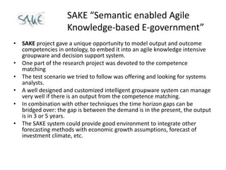 SAKE “Semantic enabled Agile
                    Knowledge-based E-government”
• SAKE project gave a unique opportunity to model output and outcome
  competencies in ontology, to embed it into an agile knowledge intensive
  groupware and decision support system.
• One part of the research project was devoted to the competence
  matching
• The test scenario we tried to follow was offering and looking for systems
  analysts.
• A well designed and customized intelligent groupware system can manage
  very well if there is an output from the competence matching.
• In combination with other techniques the time horizon gaps can be
  bridged over: the gap is between the demand is in the present, the output
  is in 3 or 5 years.
• The SAKE system could provide good environment to integrate other
  forecasting methods with economic growth assumptions, forecast of
  investment climate, etc.
 