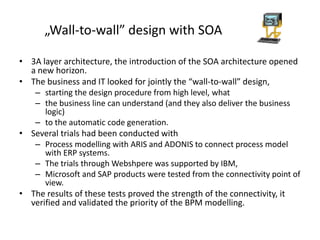 „Wall-to-wall” design with SOA

• 3A layer architecture, the introduction of the SOA architecture opened
  a new horizon.
• The business and IT looked for jointly the “wall-to-wall” design,
   – starting the design procedure from high level, what
   – the business line can understand (and they also deliver the business
      logic)
   – to the automatic code generation.
• Several trials had been conducted with
   – Process modelling with ARIS and ADONIS to connect process model
      with ERP systems.
   – The trials through Webshpere was supported by IBM,
   – Microsoft and SAP products were tested from the connectivity point of
      view.
• The results of these tests proved the strength of the connectivity, it
  verified and validated the priority of the BPM modelling.
 
