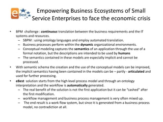 Empowering Business Ecosystems of Small
               Service Enterprises to face the economic crisis
•   BPM challenge : continuous translation between the business requirements and the IT
    systems and resources.
      – SBPM : using ontology languages and employ automated translation.
      – Business processes perform within the dynamic organizational environments.
      – Conceptual modeling captures the semantics of an application through the use of a
         formal notation, but the descriptions are intended to be used by humans
      – The semantics contained in these models are especially implicit and cannot be
         processed.
•   With semantic schema the creation and the use of the conceptual models can be improved,
    the implicit semantics having been contained in the models can be – partly - articulated and
    used for further processing.
•   eBest solution starts from the high level process model and through an ontology
    interpretation and the workflow is automatically generated.
      – The real benefit of the solution is not the first application but it can be “cashed” after
         the first modification.
      – workflow management and business process management is very often mixed up.
      – The end result is a work flow system, but since it is generated from a business process
         model, no contradiction at all.
 