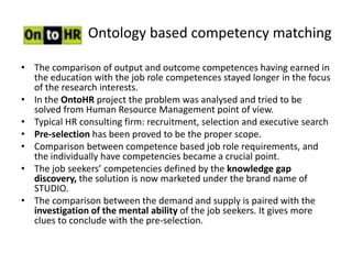 Ontology based competency matching

• The comparison of output and outcome competences having earned in
  the education with the job role competences stayed longer in the focus
  of the research interests.
• In the OntoHR project the problem was analysed and tried to be
  solved from Human Resource Management point of view.
• Typical HR consulting firm: recruitment, selection and executive search
• Pre-selection has been proved to be the proper scope.
• Comparison between competence based job role requirements, and
  the individually have competencies became a crucial point.
• The job seekers’ competencies defined by the knowledge gap
  discovery, the solution is now marketed under the brand name of
  STUDIO.
• The comparison between the demand and supply is paired with the
  investigation of the mental ability of the job seekers. It gives more
  clues to conclude with the pre-selection.
 