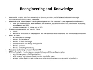Reengineering and Knowledge
•   BPR critical analysis and radical redesign of existing business processes to achieve breakthrough
    improvements in performance measures.
•   BPR know-how development : redesign must penetrate the company’s core organisational elements:
     –   roles and responsibilities, measurements and incentives, organisational structure, information technology,
         shared values and skills
     –   change management is critical part of BPR.
•   Process management is key success factor
     –   Speed
     –   exhaustive description of the processes, and the definition of the underlying and interrelating connections.
•   BPM Life cycle
     –   Business process strategy
     –   Process documentation
     –   Process analysis and design
     –   Implementation and change management
     –   Process operation
     –   Process controlling/monitoring
•   Recursive relationship between IT and BPM
•   BPM technologies : business process description/modelling and automation,
     –   workflow, groupware, BAM applications.
     –   wide range of technologies focusing on the knowledge aspect
     –   process mining, business rule mining, enterprise content management, semantic technologies.
 