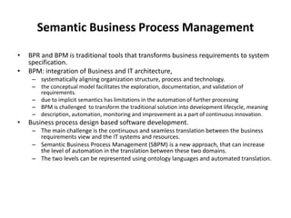 Semantic Business Process Management

•   BPR and BPM is traditional tools that transforms business requirements to system
    specification.
•   BPM: integration of Business and IT architecture,
     – systematically aligning organization structure, process and technology.
     – the conceptual model facilitates the exploration, documentation, and validation of
       requirements.
     – due to implicit semantics has limitations in the automation of further processing
     – BPM is challenged to transform the traditional solution into development lifecycle, meaning
     – description, automation, monitoring and improvement as a part of continuous innovation.
•   Business process design based software development.
     – The main challenge is the continuous and seamless translation between the business
       requirements view and the IT systems and resources.
     – Semantic Business Process Management (SBPM) is a new approach, that can increase
       the level of automation in the translation between these two domains.
     – The two levels can be represented using ontology languages and automated translation.
 