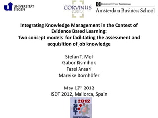 Integrating Knowledge Management in the Context of
                Evidence Based Learning:
Two concept models for facilitating the assessment and
              acquisition of job knowledge

                   Stefan T. Mol
                  Gabor Kismihok
                    Fazel Ansari
                 Mareike Dornhöfer

                    May 13th 2012
              ISDT 2012, Mallorca, Spain
 