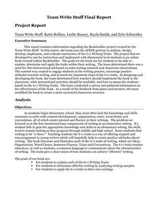 Team Write Stuff Final Report
Project Report

Team Write Stuff: Katie Rollins, Leslie Bussey, Kayla Smith, and Erin Schneider
Executive Summary
       This report contains information regarding the Bookbuilder project created by the
Team Write Stuff. In this report, the team uses the ADDIE process to analyze, design,
develop, implement, and evaluate instruction of the 6+1 Writing Traits. The project that we
developed to use for instruction and implement with elementary level students is an online
book created within Bookbuilder. The goals for the book are for students to be able to
explain, determine and apply the traits within their writing. The team determined there was a
need for this instructional aid based on state-testing research and classroom observations.
The content was created to engage students in the writing process, encourage positive
attitudes towards writing, and to teach the important steps of the 6+1 traits. In designing and
developing the book, the team determined how teachers should implement the book in the
classroom, what instructional activities should be available, and how to assess the students
based on the 6+1 Writing Traits. The team conducted a survey and gathered information on
the effectiveness of the book. As a result of the feedback from peers and mentors, the team
modified the book to create a more successful classroom resource.

Analysis
Objectives
       As students begin elementary school, they most often lack the knowledge and skills
necessary to write with content/development, organization, voice, word choice and
conventions, all of which create interest and fluency in their writings. The problem we
focused on is the fore mentioned base components of writing in an elementary setting. If a
student fails to gain the appropriate knowledge and skills in an elementary setting, the skills
tend to remain lacking as they progress through middle and high school. Some students find
writing to be “a chore.” Teaching students the 6+1 traits is a way of offering support and
encouragement to young writers which will hopefully help to create positive attitudes about
writing. The book discusses and illustrates each of the 6+1 traits of writing, which are Ideas,
Organization, Word Choice, Sentence Fluency, Voice and Conventions. The 6+1 traits teaches
educators, as well as students, a common language to communicate about the characteristics
of writing. The traits give a clear vision of how students can achieve “effective” writing.

The goals of our book are:
               For students to explain each of the 6+1 Writing Traits
               For students to determine effective writing by analyzing writing samples
               For students to apply the 6+1 traits in their own writings
 