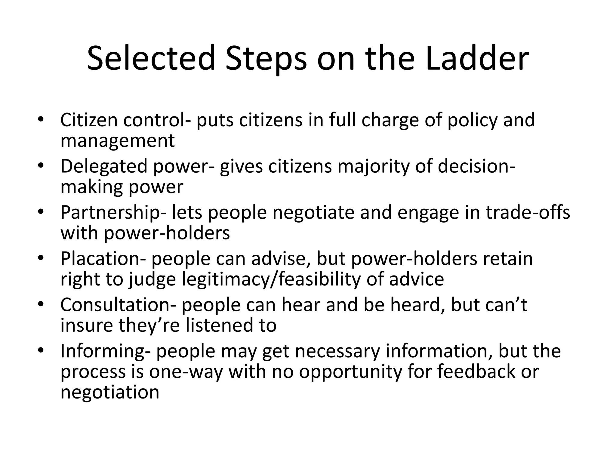 Selected Steps on the LadderCitizen control- puts citizens in full charge of policy and managementDelegated power- gives citizens majority of decision-making powerPartnership- lets people negotiate and engage in trade-offs with power-holdersPlacation- people can advise, but power-holders retain right to judge legitimacy/feasibility of adviceConsultation- people can hear and be heard, but can’t insure they’re listened toInforming- people may get necessary information, but the process is one-way with no opportunity for feedback or negotiation