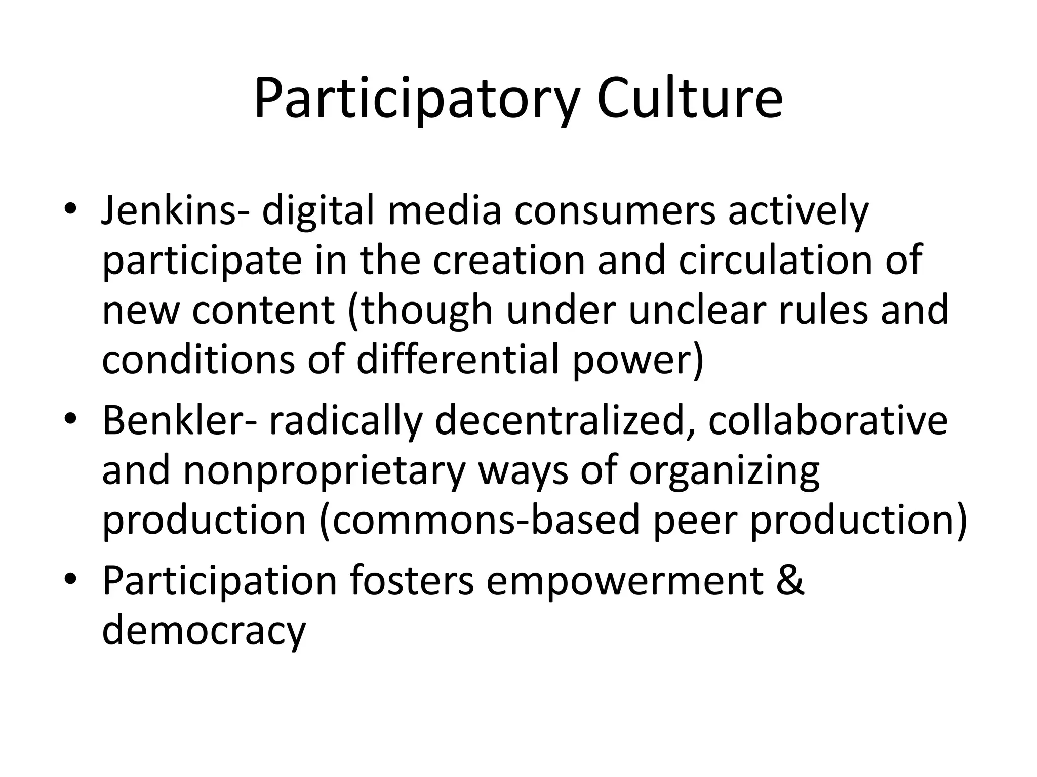 Participatory CultureJenkins- digital media consumers actively participate in the creation and circulation of new content (though under unclear rules and conditions of differential power)Benkler- radically decentralized, collaborative and nonproprietary ways of organizing production (commons-based peer production)Participation fosters empowerment & democracy