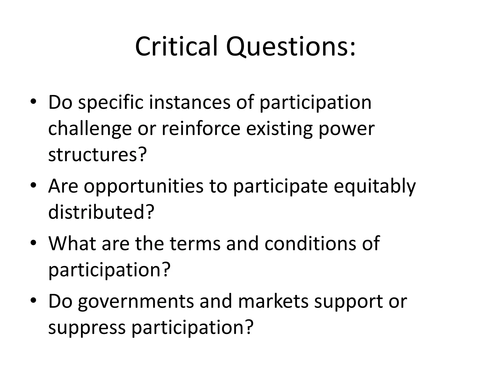 Critical Questions:Do specific instances of participation challenge or reinforce existing power structures? Are opportunities to participate equitably distributed?What are the terms and conditions of participation?Do governments and markets support or suppress participation?