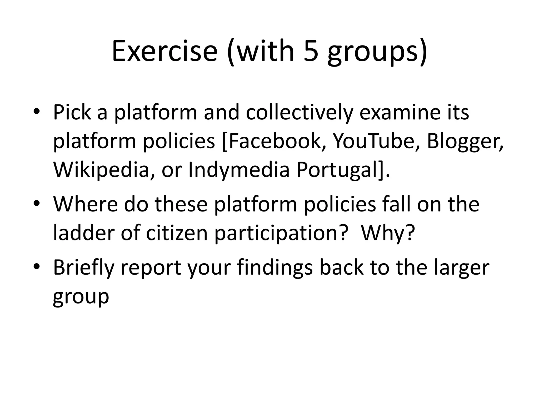 Exercise (with 5 groups)Pick a platform and collectively examine its platform policies [Facebook, YouTube, Blogger, Wikipedia, or Indymedia Portugal].Where do these platform policies fall on the ladder of citizen participation?  Why?Briefly report your findings back to the larger group