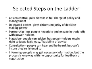 Selected Steps on the LadderCitizen control- puts citizens in full charge of policy and managementDelegated power- gives citizens majority of decision-making powerPartnership- lets people negotiate and engage in trade-offs with power-holdersPlacation- people can advise, but power-holders retain right to judge legitimacy/feasibility of adviceConsultation- people can hear and be heard, but can’t insure they’re listened toInforming- people may get necessary information, but the process is one-way with no opportunity for feedback or negotiation