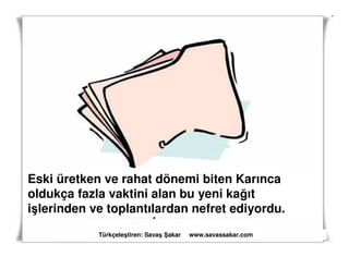 Eski üretken ve rahat dönemi biten Karınca
oldukça fazla vaktini alan bu yeni kağıt
işlerinden ve toplantılardan nefret ediyordu.
            Türkçeleştiren: Savaş akar   www.savassakar.com
 