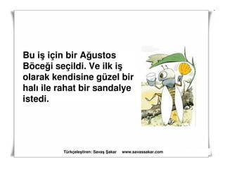 Bu iş için bir Ağustos
Böceği seçildi. Ve ilk iş
olarak kendisine güzel bir
halı ile rahat bir sandalye
istedi.




         Türkçeleştiren: Savaş akar   www.savassakar.com
 