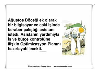 Ağustos Böceği ek olarak
bir bilgisayar ve eski işinde
beraber çalıştığı asistanı
istedi. Asistanın yardımıyla
İş ve bütçe kontrolüne
ilişkin Optimizasyon Planını
hazırlayabilecekti.



           Türkçeleştiren: Savaş akar   www.savassakar.com
 
