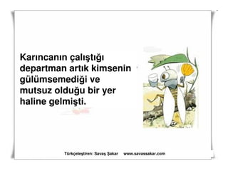 Karıncanın çalıştığı
departman artık kimsenin
gülümsemediği ve
mutsuz olduğu bir yer
haline gelmişti.




         Türkçeleştiren: Savaş akar   www.savassakar.com
 